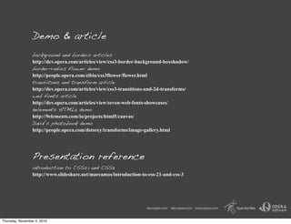 Demo & article
background and borders articles
http://dev.opera.com/articles/view/css3-border-background-boxshadow/
border-radius flower demo
http://people.opera.com/zibin/css3flower/flower.html
transiitons and transform article
http://dev.opera.com/articles/view/css3-transitions-and-2d-transforms/
web fonts article
http://dev.opera.com/articles/view/seven-web-fonts-showcases/
9elements HTML5 demo
http://9elements.com/io/projects/html5/canvas/
David’s photobook demo
http://people.opera.com/dstorey/transforms/image-gallery.html
Presentation reference
introduction to CSS2.1 and CSS3
http://www.slideshare.net/marcamos/introduction-to-css-21-and-css-3
Thursday, November 4, 2010
 