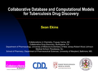 Collaborative Database and Computational Models for Tuberculosis Drug Discovery Sean Ekins Collaborations in Chemistry, Fuquay Varina, NC. Collaborative Drug Discovery, Burlingame, CA. Department of Pharmacology, University of Medicine & Dentistry of New Jersey-Robert Wood Johnson Medical School, Piscataway, NJ. School of Pharmacy, Department of Pharmaceutical Sciences, University of Maryland, Baltimore, MD.  