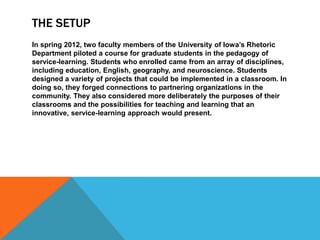THE SETUP
In spring 2012, two faculty members of the University of Iowa’s Rhetoric
Department piloted a course for graduate students in the pedagogy of
service-learning. Students who enrolled came from an array of disciplines,
including education, English, geography, and neuroscience. Students
designed a variety of projects that could be implemented in a classroom. In
doing so, they forged connections to partnering organizations in the
community. They also considered more deliberately the purposes of their
classrooms and the possibilities for teaching and learning that an
innovative, service-learning approach would present.
 