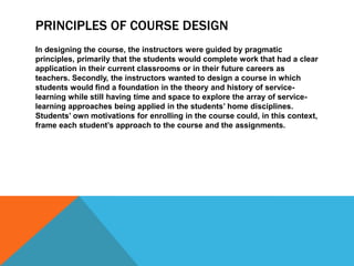 PRINCIPLES OF COURSE DESIGN
In designing the course, the instructors were guided by pragmatic
principles, primarily that the students would complete work that had a clear
application in their current classrooms or in their future careers as
teachers. Secondly, the instructors wanted to design a course in which
students would find a foundation in the theory and history of service-
learning while still having time and space to explore the array of service-
learning approaches being applied in the students’ home disciplines.
Students’ own motivations for enrolling in the course could, in this context,
frame each student’s approach to the course and the assignments.
 