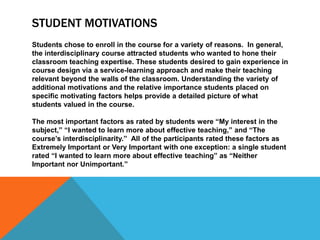 STUDENT MOTIVATIONS
Students chose to enroll in the course for a variety of reasons. In general,
the interdisciplinary course attracted students who wanted to hone their
classroom teaching expertise. These students desired to gain experience in
course design via a service-learning approach and make their teaching
relevant beyond the walls of the classroom. Understanding the variety of
additional motivations and the relative importance students placed on
specific motivating factors helps provide a detailed picture of what
students valued in the course.
The most important factors as rated by students were ―My interest in the
subject,‖ ―I wanted to learn more about effective teaching,‖ and ―The
course’s interdisciplinarity.‖ All of the participants rated these factors as
Extremely Important or Very Important with one exception: a single student
rated ―I wanted to learn more about effective teaching‖ as ―Neither
Important nor Unimportant.‖
 