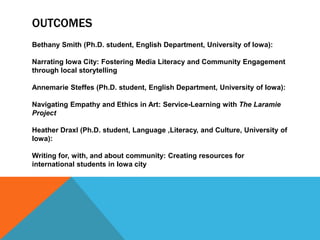 OUTCOMES
Bethany Smith (Ph.D. student, English Department, University of Iowa):
Narrating Iowa City: Fostering Media Literacy and Community Engagement
through local storytelling
Annemarie Steffes (Ph.D. student, English Department, University of Iowa):
Navigating Empathy and Ethics in Art: Service-Learning with The Laramie
Project
Heather Draxl (Ph.D. student, Language ,Literacy, and Culture, University of
Iowa):
Writing for, with, and about community: Creating resources for
international students in Iowa city
 