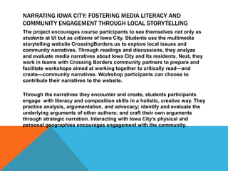 NARRATING IOWA CITY: FOSTERING MEDIA LITERACY AND
COMMUNITY ENGAGEMENT THROUGH LOCAL STORYTELLING
The project encourages course participants to see themselves not only as
students at UI but as citizens of Iowa City. Students use the multimedia
storytelling website CrossingBorders.us to explore local issues and
community narratives. Through readings and discussions, they analyze
and evaluate media narratives about Iowa City and its residents. Next, they
work in teams with Crossing Borders community partners to prepare and
facilitate workshops aimed at working together to critically read—and
create—community narratives. Workshop participants can choose to
contribute their narratives to the website.
Through the narratives they encounter and create, students participants
engage with literacy and composition skills in a holistic, creative way. They
practice analysis, argumentation, and advocacy; identify and evaluate the
underlying arguments of other authors; and craft their own arguments
through strategic narration. Interacting with Iowa City’s physical and
personal geographies encourages engagement with the community.
 