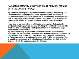 NAVIGATING EMPATHY AND ETHICS IN ART: SERVICE-LEARNING
WITH THE LARAMIE PROJECT
My Rhetoric class spends a great deal of the semester discussing The
Laramie Project and the politics of its representation: what ethical
responsibilities do the playwrights have in representing a grief-stricken
town? I wanted a service-learning project that requires my students to
navigate the pitfalls of recording others’ experiences themselves.
I was able to partner with a local theatre organization that routinely
produced autobiographical theatre: Working Group Theatre in Iowa City.
WGT has and continues to create productions that record Iowa City’s
experiences and memories.
My service-learning project asks students to record and transcribe
interviews for the theatre’s current project. While they would contribute to
the theatre’s final production, they would also create an independent
art/narrative piece to work in conjunction with WGT’s performance. The
project then concludes with a final paper that reflects on their artistic
choices – both the successes and the failures.
 