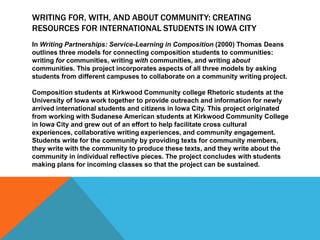 WRITING FOR, WITH, AND ABOUT COMMUNITY: CREATING
RESOURCES FOR INTERNATIONAL STUDENTS IN IOWA CITY
In Writing Partnerships: Service-Learning in Composition (2000) Thomas Deans
outlines three models for connecting composition students to communities:
writing for communities, writing with communities, and writing about
communities. This project incorporates aspects of all three models by asking
students from different campuses to collaborate on a community writing project.
Composition students at Kirkwood Community college Rhetoric students at the
University of Iowa work together to provide outreach and information for newly
arrived international students and citizens in Iowa City. This project originated
from working with Sudanese American students at Kirkwood Community College
in Iowa City and grew out of an effort to help facilitate cross cultural
experiences, collaborative writing experiences, and community engagement.
Students write for the community by providing texts for community members,
they write with the community to produce these texts, and they write about the
community in individual reflective pieces. The project concludes with students
making plans for incoming classes so that the project can be sustained.
 