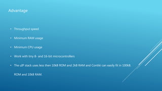 Advantage
• Throughput speed
• Minimum RAM usage
• Minimum CPU usage
• Work with tiny 8- and 16-bit microcontrollers
• The uIP stack uses less then 10kB ROM and 2kB RAM and Contiki can easily fit in 100kB.
ROM and 10kB RAM.
 