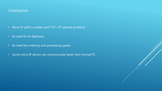 Conclusion
• Micro IP (µIP) is widely used TCP / IP network protocol.
• Its used for its lightness.
• Its need low memory and processing speed.
• Some micro IP device can communicate faster then normal PC.
 
