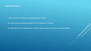 Implementation
• Latest version of uIPv6, are integrated with Contiki.
• An open-source operating system for the Internet of Things
• Actually uIP stack is designed for small computer system with no operating system.
 