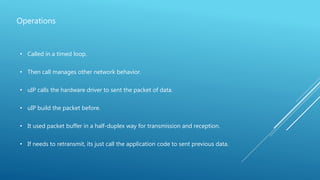 Operations
• Called in a timed loop.
• Then call manages other network behavior.
• uIP calls the hardware driver to sent the packet of data.
• uIP build the packet before.
• It used packet buffer in a half-duplex way for transmission and reception.
• If needs to retransmit, its just call the application code to sent previous data.
 