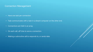 Connection Management
• Have one task per connection
• Task communicates with a task in a distant computer on the other end.
• Connections are held in an array.
• On each call, uIP tries to serve a connection.
• Making a subroutine call to responds to, or sends data
 