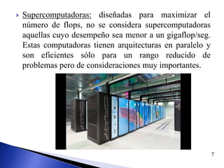 Supercomputadoras: diseñadas para maximizar el
número de flops, no se considera supercomputadoras
aquellas cuyo desempeño sea menor a un gigaflop/seg.
Estas computadoras tienen arquitecturas en paralelo y
son eficientes sólo para un rango reducido de
problemas pero de consideraciones muy importantes.
7
 