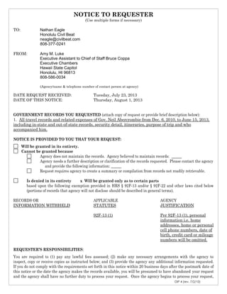 OIP 4 (rev. 7/2/10)
NOTICE TO REQUESTER
(Use multiple forms if necessary)
TO: Nathan Eagle
Honolulu Civil Beat
neagle@civilbeat.com
808-377-0241
FROM: Amy M. Luke
Executive Assistant to Chief of Staff Bruce Coppa
Executive Chambers
Hawaii State Capitol
Honolulu, HI 96813
808-586-0034
(Agency/name & telephone number of contact person at agency)
DATE REQUEST RECEIVED: Tuesday, July 23, 2013
DATE OF THIS NOTICE: Thursday, August 1, 2013
GOVERNMENT RECORDS YOU REQUESTED (attach copy of request or provide brief description below):
1. All travel records and related expenses of Gov. Neil Abercrombie from Dec. 6, 2010, to June 15, 2013,
including in-state and out-of-state records, security detail, itineraries, purpose of trip and who
accompanied him.
NOTICE IS PROVIDED TO YOU THAT YOUR REQUEST:
Will be granted in its entirety.
Cannot be granted because
Agency does not maintain the records. Agency believed to maintain records:
Agency needs a further description or clarification of the records requested. Please contact the agency
and provide the following information:
Request requires agency to create a summary or compilation from records not readily retrievable.
Is denied in its entirety x Will be granted only as to certain parts
based upon the following exemption provided in HRS § 92F-13 and/or § 92F-22 and other laws cited below
(portions of records that agency will not disclose should be described in general terms).
RECORDS OR APPLICABLE AGENCY
INFORMATION WITHHELD STATUTES JUSTIFICATION
92F-13 (1) Per 92F-13 (1), personal
information i.e. home
addresses, home or personal
cell phone numbers, date of
birth, credit card or mileage
numbers will be omitted.
REQUESTER’S RESPONSIBILITIES:
You are required to (1) pay any lawful fees assessed; (2) make any necessary arrangements with the agency to
inspect, copy or receive copies as instructed below; and (3) provide the agency any additional information requested.
If you do not comply with the requirements set forth in this notice within 20 business days after the postmark date of
this notice or the date the agency makes the records available, you will be presumed to have abandoned your request
and the agency shall have no further duty to process your request. Once the agency begins to process your request,
 