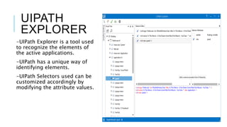 UIPATH
EXPLORER
-UIPath Explorer is a tool used
to recognize the elements of
the active applications.
-UIPath has a unique way of
identifying elements.
-UIPath Selectors used can be
customized accordingly by
modifying the attribute values.
 