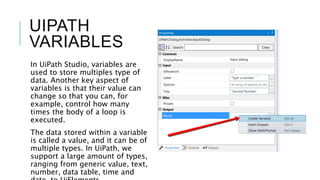 UIPATH
VARIABLES
In UiPath Studio, variables are
used to store multiples type of
data. Another key aspect of
variables is that their value can
change so that you can, for
example, control how many
times the body of a loop is
executed.
The data stored within a variable
is called a value, and it can be of
multiple types. In UiPath, we
support a large amount of types,
ranging from generic value, text,
number, data table, time and
 