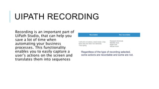 UIPATH RECORDING
Recording is an important part of
UiPath Studio, that can help you
save a lot of time when
automating your business
processes. This functionality
enables you to easily capture a
user’s actions on the screen and
translates them into sequences
Recordable Non-recordable
•Left-click on buttons, check boxes, drop-
down lists and other GUI elements
•Text typing
•Keyboard shortcuts
•Modifier keys
•Right-click
•Mouse hover
Regardless of the type of recording selected,
some actions are recordable and some are not.
 