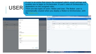 USERS
A user is an entity that stores the assigned role(s), email settings and
enables you to login to Orchestrator. A user’s view of Orchestrator is
dependent on the assigned roles.
There are two types of users: Robot and User. The Robot user is
automatically created when you deploy a Robot to Orchestrator, with
the Robot role.
 