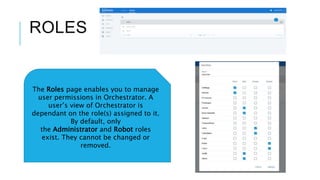 ROLES
The Roles page enables you to manage
user permissions in Orchestrator. A
user’s view of Orchestrator is
dependant on the role(s) assigned to it.
By default, only
the Administrator and Robot roles
exist. They cannot be changed or
removed.
 