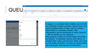 QUEUES
A queue is a container that enables you to hold
an unlimited number of items. Queue items can
store multiple types of data, such as invoice
information or customer details. This
information can be processed in other systems
- SAP or Salesforce, for instance.
New queues created in Orchestrator are empty
by default. To populate queues with items, to
change their status and process them, you have
to use Studio activities. As soon as queue items
are processed, they become transactions.
 