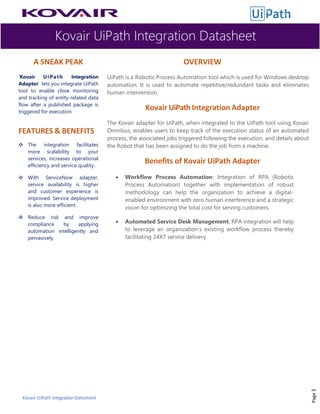 Kovair UiPath Integration Datasheet
Kovair UiPath IntegrationDatasheet
A SNEAK PEAK
‘Kovair UiPath Integration
Adapter’ lets you integrate UiPath
tool to enable close monitoring
and tracking of entity-related data
flow after a published package is
triggered for execution.
FEATURES & BENEFITS
❖ The integration facilitates
more scalability to your
services, increases operational
efficiency and service quality.
❖ With ServiceNow adapter,
service availability is higher
and customer experience is
improved. Service deployment
is also more efficient.
❖ Reduce risk and improve
compliance by applying
automation intelligently and
pervasively.
OVERVIEW
UiPath is a Robotic Process Automation tool which is used for Windows desktop
automation. It is used to automate repetitive/redundant tasks and eliminates
human intervention.
Kovair UiPath Integration Adapter
The Kovair adapter for UiPath, when integrated to the UiPath tool using Kovair
Omnibus, enables users to keep track of the execution status of an automated
process, the associated jobs triggered following the execution, and details about
the Robot that has been assigned to do the job from a machine.
Benefits of Kovair UiPath Adapter
• Workflow Process Automation: Integration of RPA (Robotic
Process Automation) together with implementation of robust
methodology can help the organization to achieve a digital-
enabled environment with zero human interference and a strategic
vision for optimizing the total cost for serving customers.
• Automated Service Desk Management: RPA integration will help
to leverage an organization’s existing workflow process thereby
facilitating 24X7 service delivery.
Page1
 