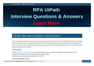 +91-735-007-0755

 
 info@kausalvikash.in
UiPath Interview Questions And Answers
If you are looking for job and not sure about the questions which are asked in the interview for UiPath. Kausal Vikash is providing
you Top 200+ UiPath interview questions and answers which will help you clearing your interview with ease. The questions that
comes in interviews are very confusing and becomes really tricky. Here is list of all possible questions which are asked in UiPath
interviews along with their answers.
1. What is RPA?
Answer: Robotic Process Automation is a type of automation where a machine or computer mimics a human’s action in
completing rule based tasks. It is used to automate business process.
Automate the business process by robot is known as RPA.
2. What is RPA LIFE CYCLE?
Create PDF in your applications with the Pdfcrowd HTML to PDF API PDFCROWD
 