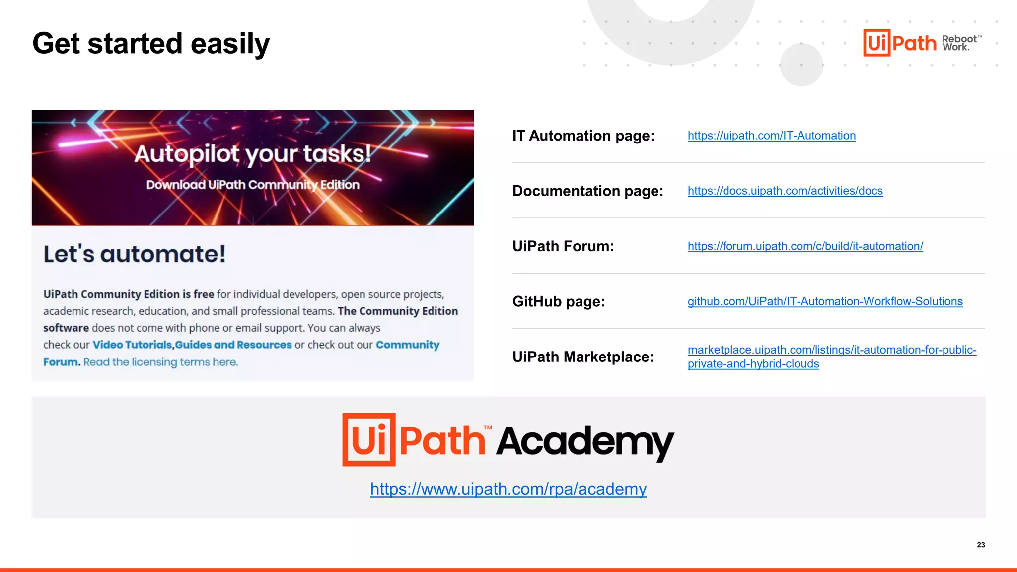 23
Get started easily
https://www.uipath.com/rpa/academy
https://uipath.com/IT-Automation
IT Automation page:
https://docs.uipath.com/activities/docs
Documentation page:
https://forum.uipath.com/c/build/it-automation/
UiPath Forum:
marketplace.uipath.com/listings/it-automation-for-public-
private-and-hybrid-clouds
UiPath Marketplace:
GitHub page: github.com/UiPath/IT-Automation-Workflow-Solutions
 