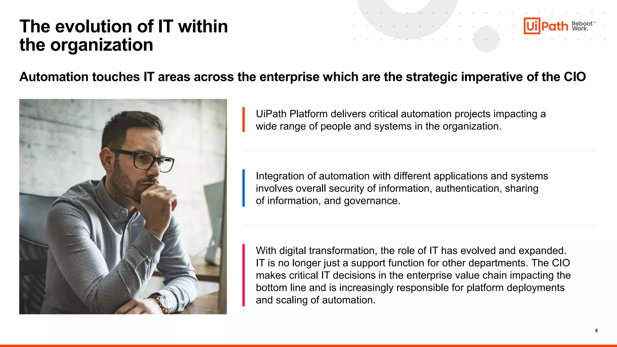 5
Automation touches IT areas across the enterprise which are the strategic imperative of the CIO
The evolution of IT within
the organization
UiPath Platform delivers critical automation projects impacting a
wide range of people and systems in the organization.
Integration of automation with different applications and systems
involves overall security of information, authentication, sharing
of information, and governance.
With digital transformation, the role of IT has evolved and expanded.
IT is no longer just a support function for other departments. The CIO
makes critical IT decisions in the enterprise value chain impacting the
bottom line and is increasingly responsible for platform deployments
and scaling of automation.
 