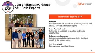 14
Join an Exclusive Group
of UiPath Experts
Reasons to become MVP
Network
Connect with UiPath executives, community leaders, and
other AI-powered automation experts​
Grow Professionally
Get invited to participate in speaking and media
opportunities
Influence our Roadmap
Get early access to the roadmap and give feedback
directly to the product teams
Get Recognized
Earn exclusive rewards and swag
 