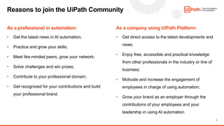 4
Reasons to join the UiPath Community
As a professional in automation: As a company using UiPath Platform:
• Get the latest news in AI automation;
• Practice and grow your skills;
• Meet like-minded peers, grow your network;
• Solve challenges and win prizes;
• Contribute to your professional domain;
• Get recognized for your contributions and build
your professional brand.
• Get direct access to the latest developments and
news;
• Enjoy free, accessible and practical knowledge
from other professionals in the industry or line of
business;
• Motivate and increase the engagement of
employees in charge of using automation;
• Grow your brand as an employer through the
contributions of your employees and your
leadership in using AI automation.
 