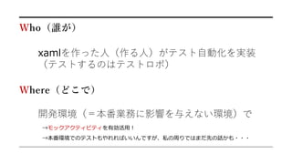 Who（誰が）
xamlを作った人（作る人）がテスト自動化を実装
（テストするのはテストロボ）
開発環境（＝本番業務に影響を与えない環境）で
→モックアクティビティを有効活用！
Where（どこで）
→本番環境でのテストもやれればいいんですが、私の周りではまだ先の話かも・・・
 