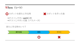 When（いつ）
ロボットを新たに作る時 ロボットを作った後
→テストしやすいxaml分割
→テストしやすい引数（パラメータ）
要件定義 開発 テスト
新たに作る時のいつ？
 