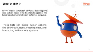 7
What is RPA ?
Robotic Process Automation (RPA) is a technology that
uses software robots (bots) to automate repetitive, rule-
based tasks that humans typically perform on computers.
These bots can mimic human actions
like clicking buttons, entering data, and
interacting with various systems.
 