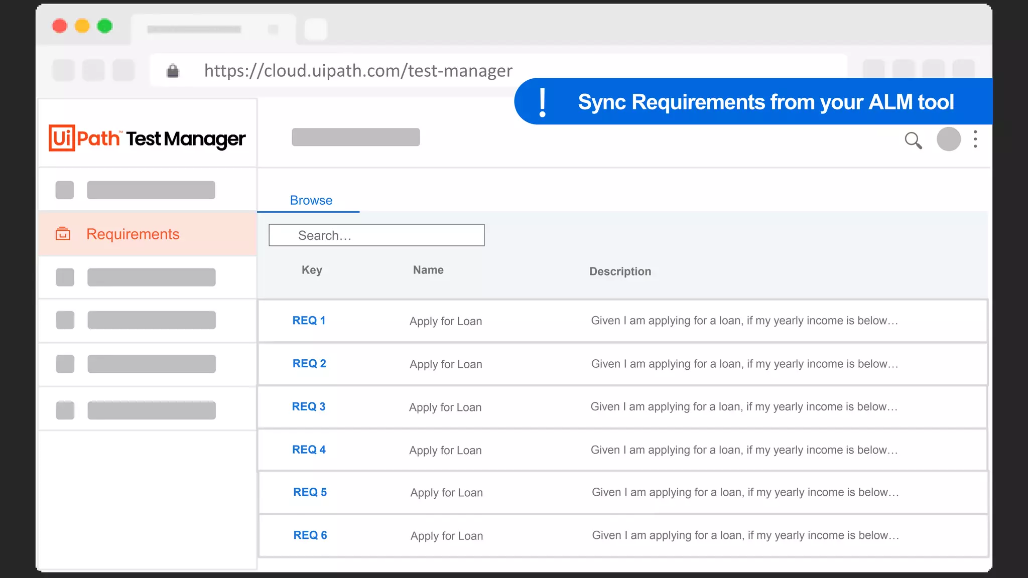 42
Dashboard
https://cloud.uipath.com/test-manager
Home > My Project
180
160
140
120
100
90
80
70
60
50
40
30
20
10
Sep 14 Sep 15 Sep 16 Sep 17 Sep 18 Sep 19 Sep 20 Sep 21 Sep 22 Sep 23 Sep 24 Sep 25
Daily
Defects Coverage Automation Rate
10 90% 95%
Requirements
Browse
Search…
Key Name Description
REQ 1 Apply for Loan Given I am applying for a loan, if my yearly income is below…
REQ 2 Apply for Loan Given I am applying for a loan, if my yearly income is below…
REQ 3 Apply for Loan Given I am applying for a loan, if my yearly income is below…
REQ 4 Apply for Loan Given I am applying for a loan, if my yearly income is below…
REQ 5 Apply for Loan Given I am applying for a loan, if my yearly income is below…
REQ 6 Apply for Loan Given I am applying for a loan, if my yearly income is below…
Sync Requirements from your ALM tool
 