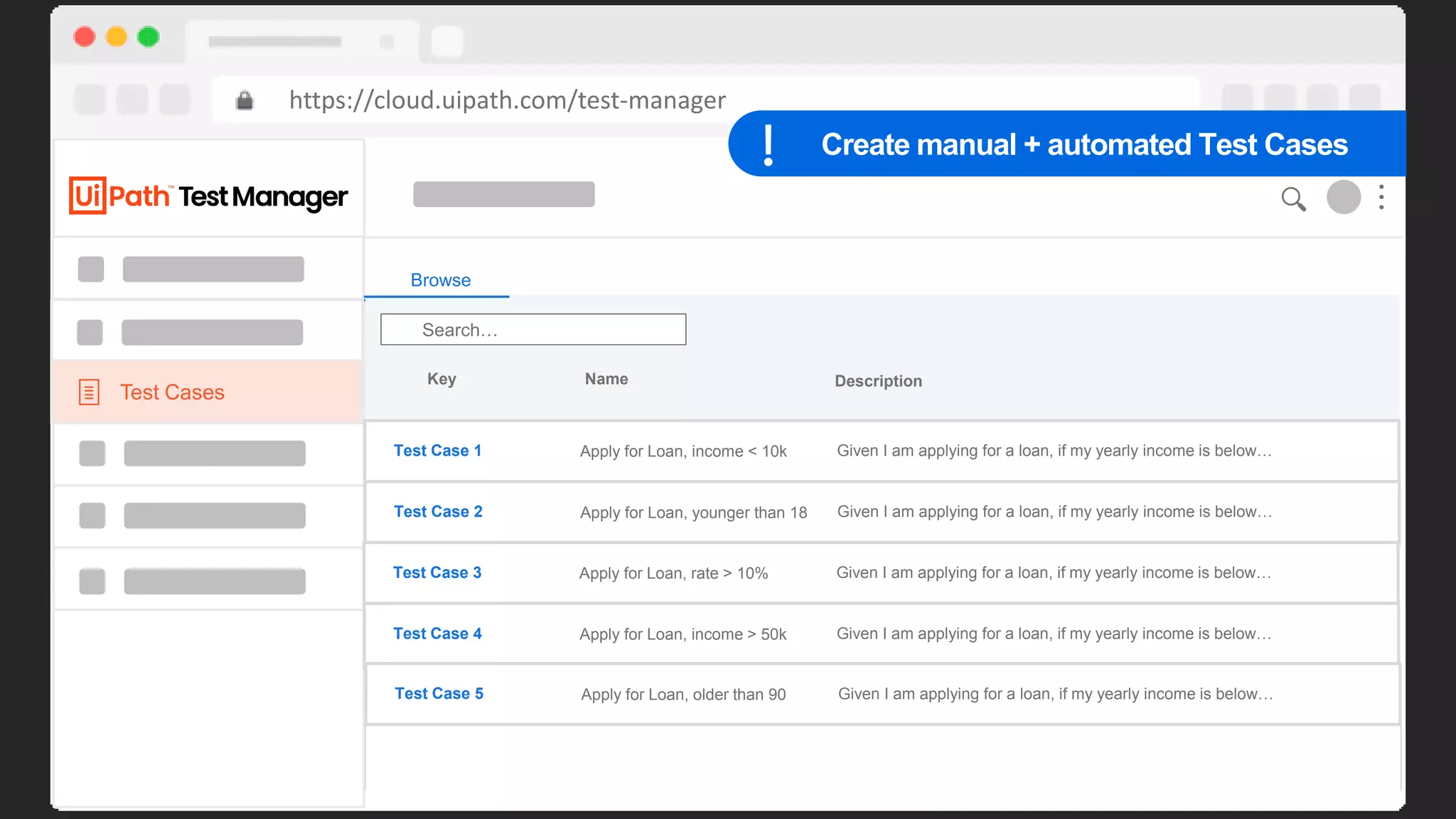 44
https://cloud.uipath.com/test-manager
Requirements
Home > My Project
180
160
140
120
100
90
80
70
60
50
40
30
20
10
Sep 14 Sep 15 Sep 16 Sep 17 Sep 18 Sep 19 Sep 20 Sep 21 Sep 22 Sep 23 Sep 24 Sep 25
Daily
Defects Coverage Automation Rate
10 90% 95%
Browse
Search…
Key Name Description
REQ 1 Apply for Loan Given I am applying for a loan, if my yearly income is below…
REQ 2 Apply for Loan Given I am applying for a loan, if my yearly income is below…
REQ 3 Apply for Loan Given I am applying for a loan, if my yearly income is below…
REQ 4 Apply for Loan Given I am applying for a loan, if my yearly income is below…
REQ 5 Apply for Loan Given I am applying for a loan, if my yearly income is below…
REQ 6 Apply for Loan Given I am applying for a loan, if my yearly income is below…
Test Cases
Browse
Search…
Key Name Description
Test Case 1 Apply for Loan, income < 10k Given I am applying for a loan, if my yearly income is below…
Test Case 2 Apply for Loan, younger than 18 Given I am applying for a loan, if my yearly income is below…
Test Case 3 Apply for Loan, rate > 10% Given I am applying for a loan, if my yearly income is below…
Test Case 4 Apply for Loan, income > 50k Given I am applying for a loan, if my yearly income is below…
Test Case 5 Apply for Loan, older than 90 Given I am applying for a loan, if my yearly income is below…
Create manual + automated Test Cases
 