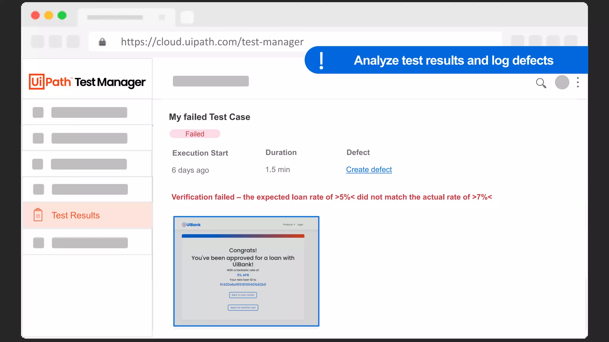 45
https://cloud.uipath.com/test-manager
Requirements
Home > My Project
180
160
140
120
100
90
80
70
60
50
40
30
20
10
Sep 14 Sep 15 Sep 16 Sep 17 Sep 18 Sep 19 Sep 20 Sep 21 Sep 22 Sep 23 Sep 24 Sep 25
Daily
Defects Coverage Automation Rate
10 90% 95%
Browse
Search…
Key Name Description
REQ 1 Apply for Loan Given I am applying for a loan, if my yearly income is below…
REQ 2 Apply for Loan Given I am applying for a loan, if my yearly income is below…
REQ 3 Apply for Loan Given I am applying for a loan, if my yearly income is below…
REQ 4 Apply for Loan Given I am applying for a loan, if my yearly income is below…
REQ 5 Apply for Loan Given I am applying for a loan, if my yearly income is below…
REQ 6 Apply for Loan Given I am applying for a loan, if my yearly income is below…
Test Cases
Test Results
My failed Test Case
Execution Start Duration Defect
Failed
6 days ago 1.5 min Create defect
Verification failed – the expected loan rate of >5%< did not match the actual rate of >7%<
Analyze test results and log defects
 