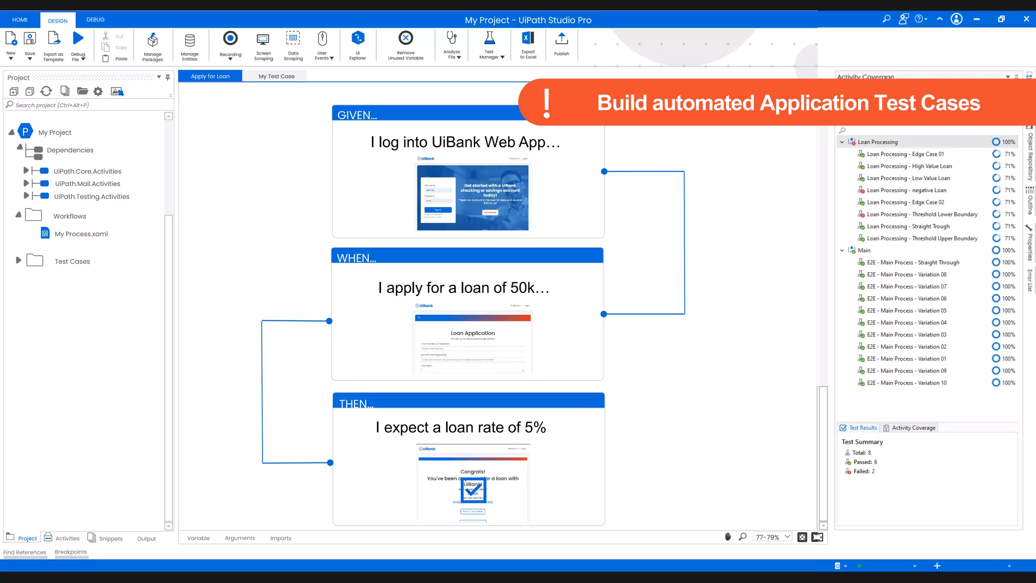 48
Thomas Stocker Add To Source Control VB
HOME DEBUG
DESIGN
New Save Debug
Fileaa
Export as
Template
Cut
Copy
Paste
Manage
Packages
Manage
Entities
Recording Screen
Scraping
Data
Scraping
User
Events
UI
Explorer
Remove
Unused Variable
Analyze
File
Test
Manager
Export
to Excel
Publish
Project
+ -
Search project (Ctrl+Alt+P)
Project Activities Snippets Output
Find References Breakpoints
Apply for Loan My Test Case
Arguments Imports
Variable 77-79%
Activity Coverage
Resources
Object
Repository
Outline
Properties
Error
List
My Project - UiPath Studio Pro
P My Project
Dependencies
UiPath.Core.Activities
UiPath.Mail.Activities
UiPath.Testing.Activities
My Process.xaml
Workflows
Test Cases
GIVEN…
I log into UiBank Web App…
WHEN…
I apply for a loan of 50k…
THEN…
I expect a loan rate of 5%
Build automated Application Test Cases
 