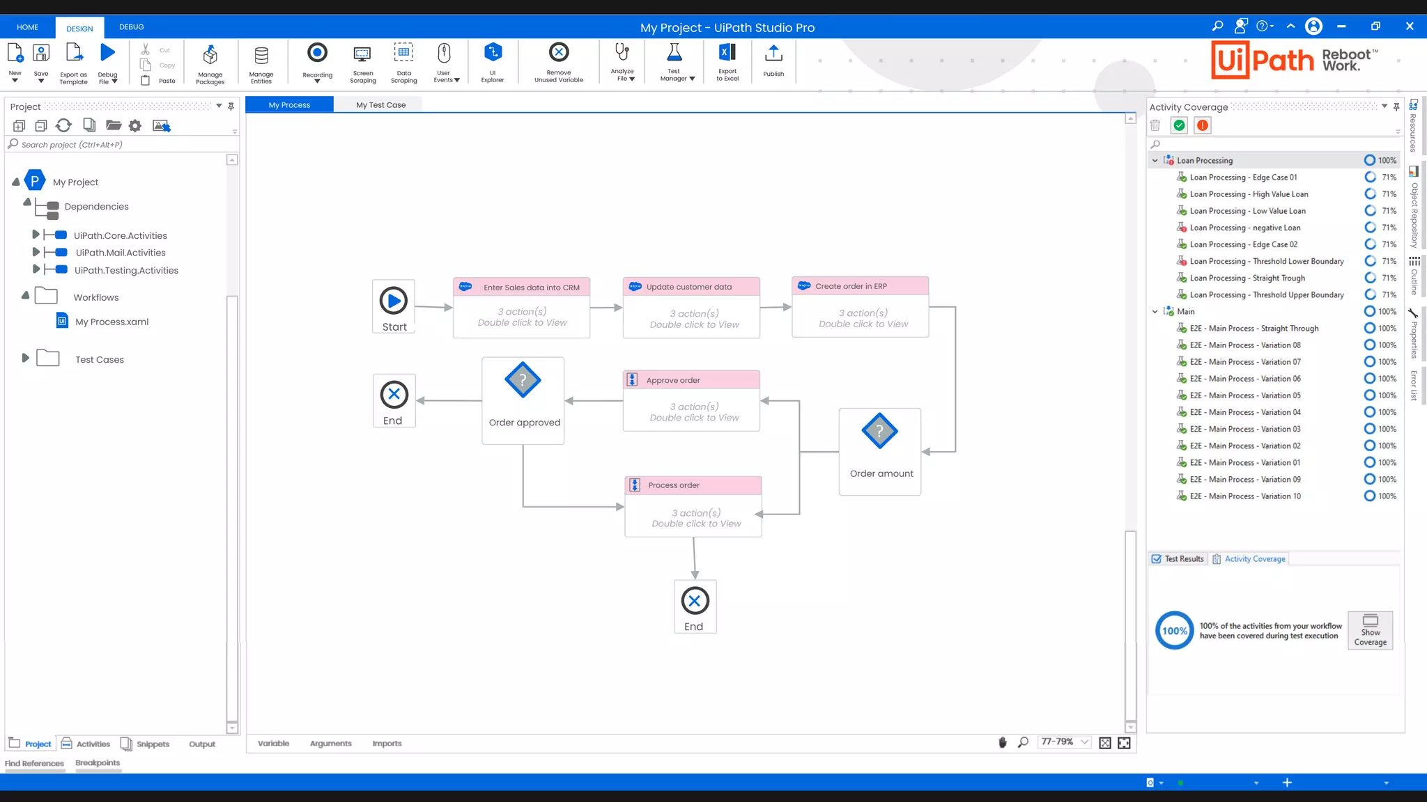49
Thomas Stocker Add To Source Control VB
HOME DEBUG
DESIGN
New Save Debug
Fileaa
Export as
Template
Cut
Copy
Paste
Manage
Packages
Manage
Entities
Recording Screen
Scraping
Data
Scraping
User
Events
UI
Explorer
Remove
Unused Variable
Analyze
File
Test
Manager
Export
to Excel
Publish
Project
+ -
Search project (Ctrl+Alt+P)
Project Activities Snippets Output
Find References Breakpoints
My Process My Test Case
Arguments Imports
Variable 77-79%
Activity Coverage
Resources
Object
Repository
Outline
Properties
Error
List
My Project - UiPath Studio Pro
P My Project
Dependencies
UiPath.Core.Activities
UiPath.Mail.Activities
UiPath.Testing.Activities
My Process.xaml
Workflows
Test Cases
Start
Enter Sales data into CRM
3 action(s)
Double click to View
Order amount
?
Update customer data
3 action(s)
Double click to View
Approve order
3 action(s)
Double click to View
Process order
3 action(s)
Double click to View
Create order in ERP
3 action(s)
Double click to View
Order approved
?
End
End
 