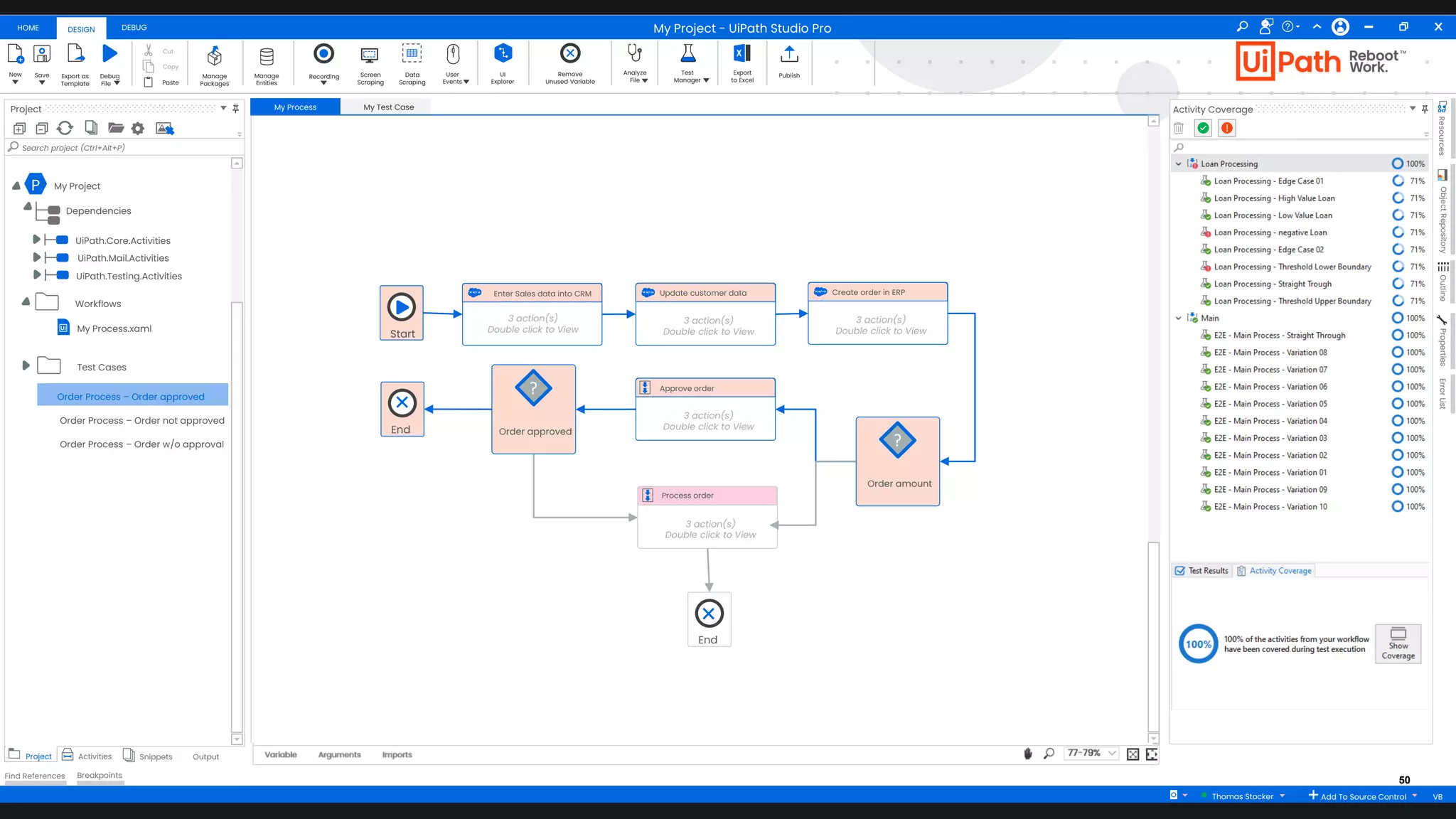 50
HOME DEBUG
DESIGN
New Save Debug
Fileaa
Export as
Template
Cut
Copy
Paste
Manage
Packages
Manage
Entities
Recording Screen
Scraping
Data
Scraping
User
Events
UI
Explorer
Remove
Unused Variable
Analyze
File
Test
Manager
Export
to Excel
Publish
Project
+ -
Search project (Ctrl+Alt+P)
Project Activities Snippets Output
Find References Breakpoints
My Process My Test Case
Arguments Imports
Variable 77-79%
Activity Coverage
Resources
Object
Repository
Outline
Properties
Error
List
My Project - UiPath Studio Pro
Thomas Stocker Add To Source Control VB
P My Project
Dependencies
UiPath.Core.Activities
UiPath.Mail.Activities
UiPath.Testing.Activities
My Process.xaml
Workflows
Test Cases
Start
Enter Sales data into CRM
3 action(s)
Double click to View
Order amount
?
Update customer data
3 action(s)
Double click to View
Approve order
3 action(s)
Double click to View
Process order
3 action(s)
Double click to View
Create order in ERP
3 action(s)
Double click to View
Order approved
?
End
End
Order Process – Order approved
Order Process – Order not approved
Order Process – Order w/o approval
 