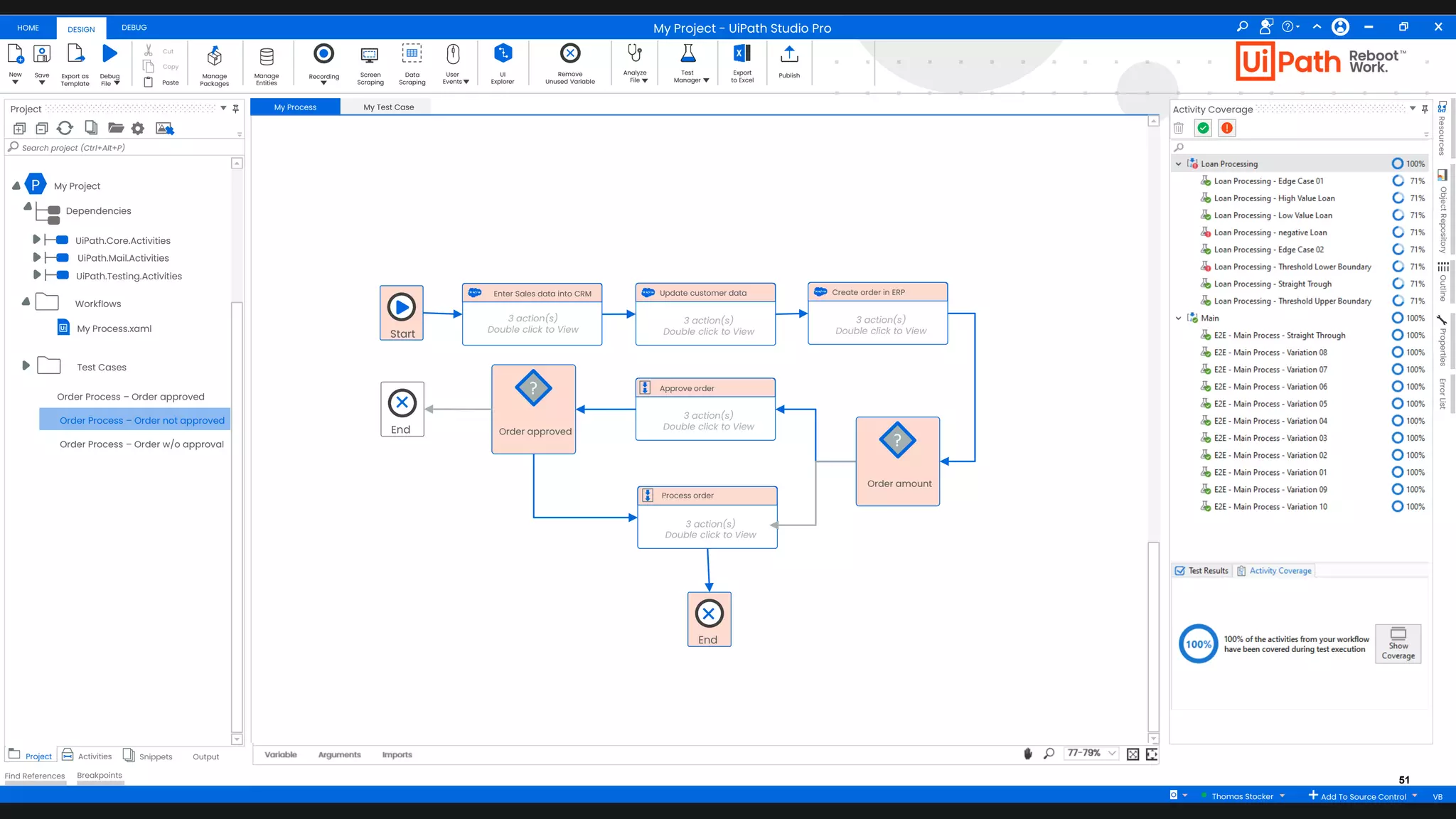 51
HOME DEBUG
DESIGN
New Save Debug
Fileaa
Export as
Template
Cut
Copy
Paste
Manage
Packages
Manage
Entities
Recording Screen
Scraping
Data
Scraping
User
Events
UI
Explorer
Remove
Unused Variable
Analyze
File
Test
Manager
Export
to Excel
Publish
Project
+ -
Search project (Ctrl+Alt+P)
Project Activities Snippets Output
Find References Breakpoints
My Process My Test Case
Arguments Imports
Variable 77-79%
Activity Coverage
Resources
Object
Repository
Outline
Properties
Error
List
My Project - UiPath Studio Pro
Thomas Stocker Add To Source Control VB
P My Project
Dependencies
UiPath.Core.Activities
UiPath.Mail.Activities
UiPath.Testing.Activities
My Process.xaml
Workflows
Test Cases
Start
Enter Sales data into CRM
3 action(s)
Double click to View
Order amount
?
Update customer data
3 action(s)
Double click to View
Approve order
3 action(s)
Double click to View
Process order
3 action(s)
Double click to View
Create order in ERP
3 action(s)
Double click to View
Order approved
?
End
End
Order Process – Order approved
Order Process – Order not approved
Order Process – Order w/o approval
 
