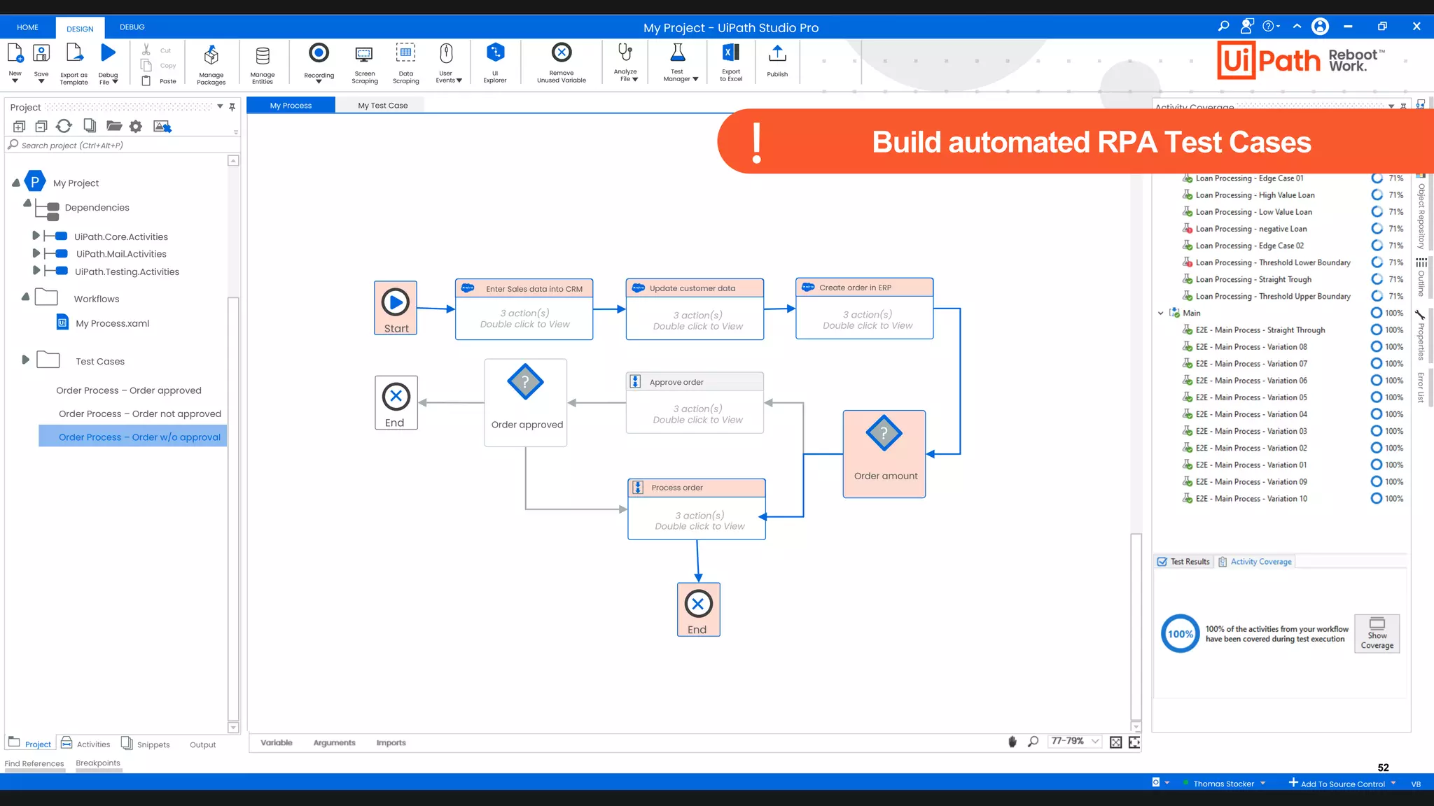 52
HOME DEBUG
DESIGN
New Save Debug
Fileaa
Export as
Template
Cut
Copy
Paste
Manage
Packages
Manage
Entities
Recording Screen
Scraping
Data
Scraping
User
Events
UI
Explorer
Remove
Unused Variable
Analyze
File
Test
Manager
Export
to Excel
Publish
Project
+ -
Search project (Ctrl+Alt+P)
Project Activities Snippets Output
Find References Breakpoints
My Process My Test Case
Arguments Imports
Variable 77-79%
Activity Coverage
Resources
Object
Repository
Outline
Properties
Error
List
My Project - UiPath Studio Pro
Thomas Stocker Add To Source Control VB
P My Project
Dependencies
UiPath.Core.Activities
UiPath.Mail.Activities
UiPath.Testing.Activities
My Process.xaml
Workflows
Test Cases
Start
Enter Sales data into CRM
3 action(s)
Double click to View
Order amount
?
Update customer data
3 action(s)
Double click to View
Approve order
3 action(s)
Double click to View
Process order
3 action(s)
Double click to View
Create order in ERP
3 action(s)
Double click to View
Order approved
?
End
End
Order Process – Order approved
Order Process – Order not approved
Order Process – Order w/o approval
Build automated RPA Test Cases
 