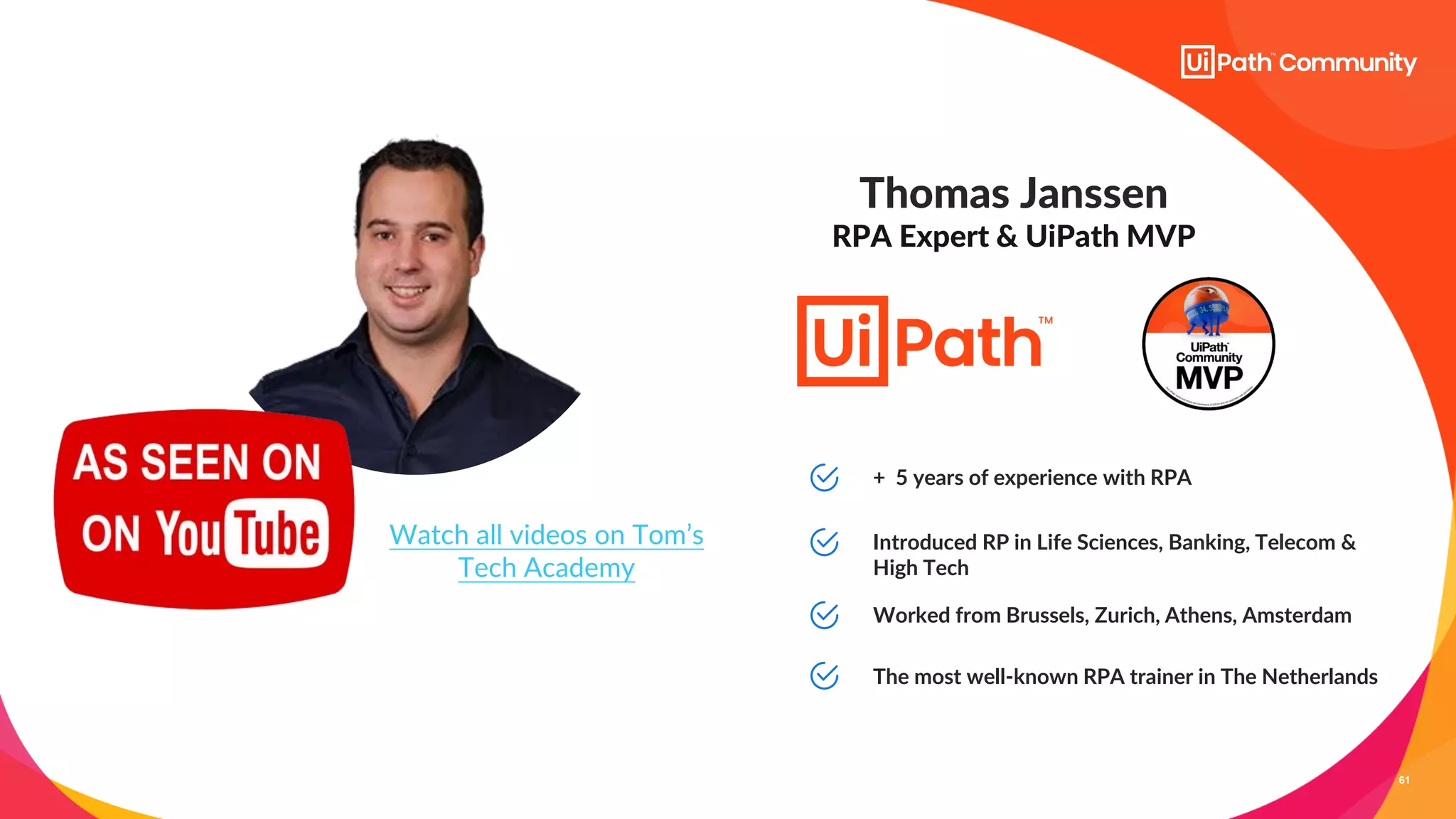 61
Thomas Janssen
RPA Expert & UiPath MVP
+ 5 years of experience with RPA
Introduced RP in Life Sciences, Banking, Telecom &
High Tech
Worked from Brussels, Zurich, Athens, Amsterdam
Watch all videos on Tom’s
Tech Academy
The most well-known RPA trainer in The Netherlands
 