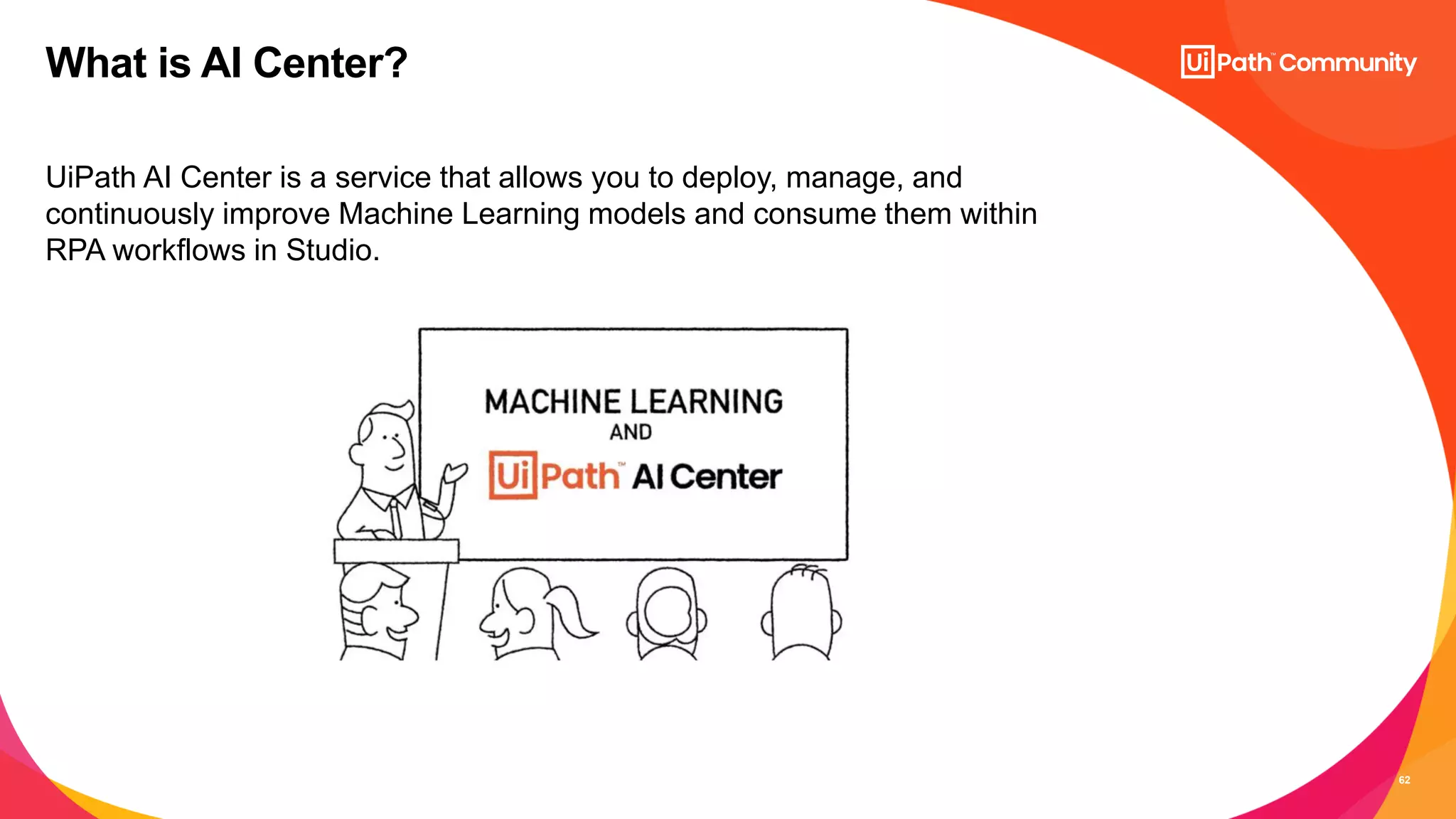 62
UiPath AI Center is a service that allows you to deploy, manage, and
continuously improve Machine Learning models and consume them within
RPA workflows in Studio.
What is AI Center?
 