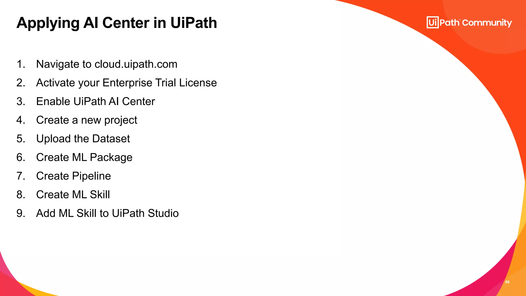 66
1. Navigate to cloud.uipath.com
2. Activate your Enterprise Trial License
3. Enable UiPath AI Center
4. Create a new project
5. Upload the Dataset
6. Create ML Package
7. Create Pipeline
8. Create ML Skill
9. Add ML Skill to UiPath Studio
Applying AI Center in UiPath
 