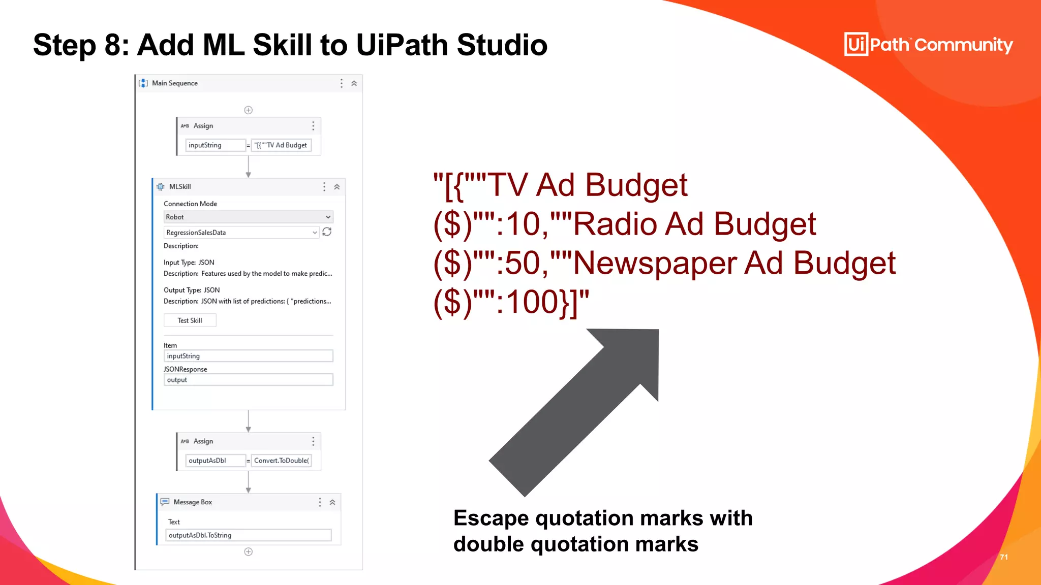 71
Step 8: Add ML Skill to UiPath Studio
"[{""TV Ad Budget
($)"":10,""Radio Ad Budget
($)"":50,""Newspaper Ad Budget
($)"":100}]"
Escape quotation marks with
double quotation marks
 
