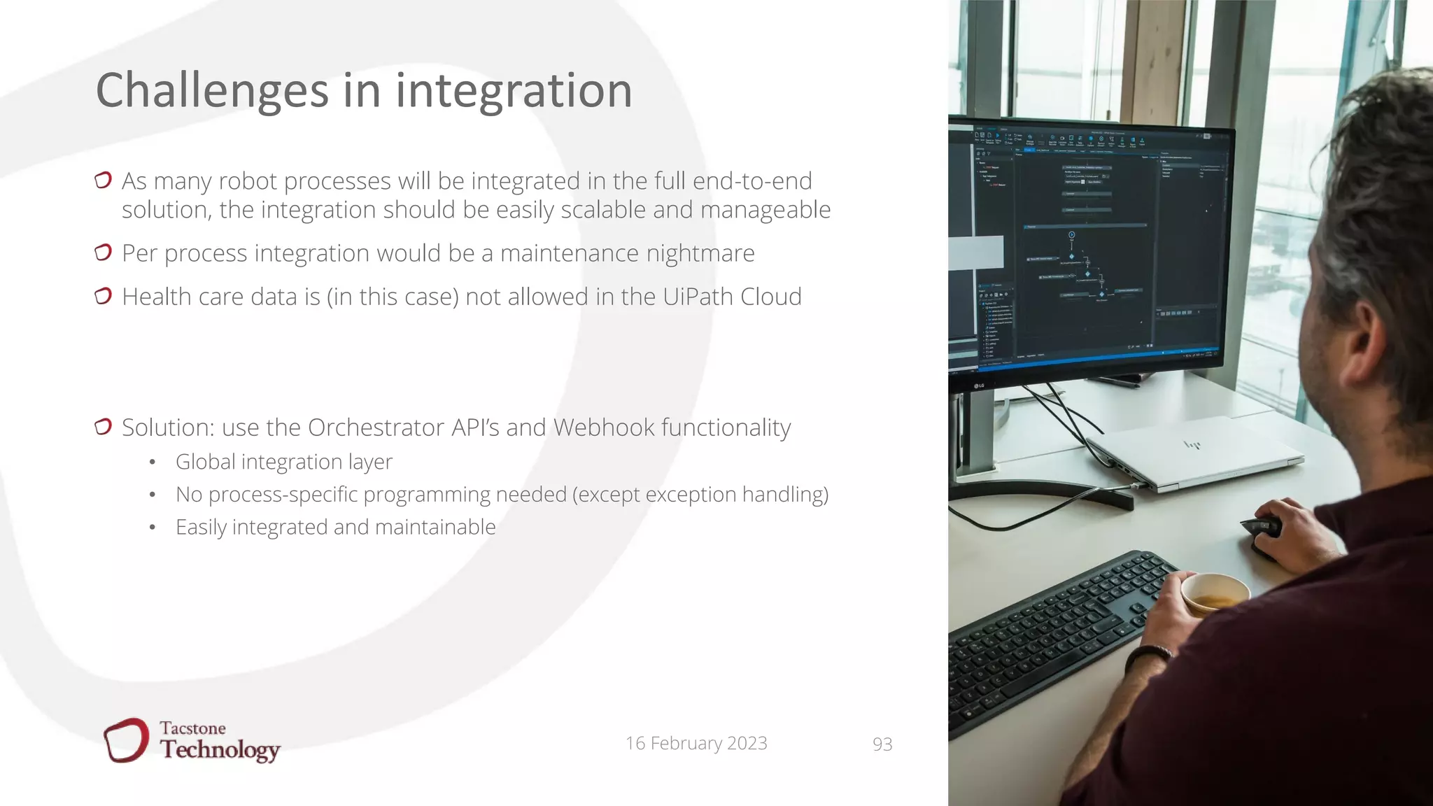 16 February 2023
As many robot processes will be integrated in the full end-to-end
solution, the integration should be easily scalable and manageable
Per process integration would be a maintenance nightmare
Health care data is (in this case) not allowed in the UiPath Cloud
Solution: use the Orchestrator API’s and Webhook functionality
• Global integration layer
• No process-specific programming needed (except exception handling)
• Easily integrated and maintainable
Challenges in integration
93
 