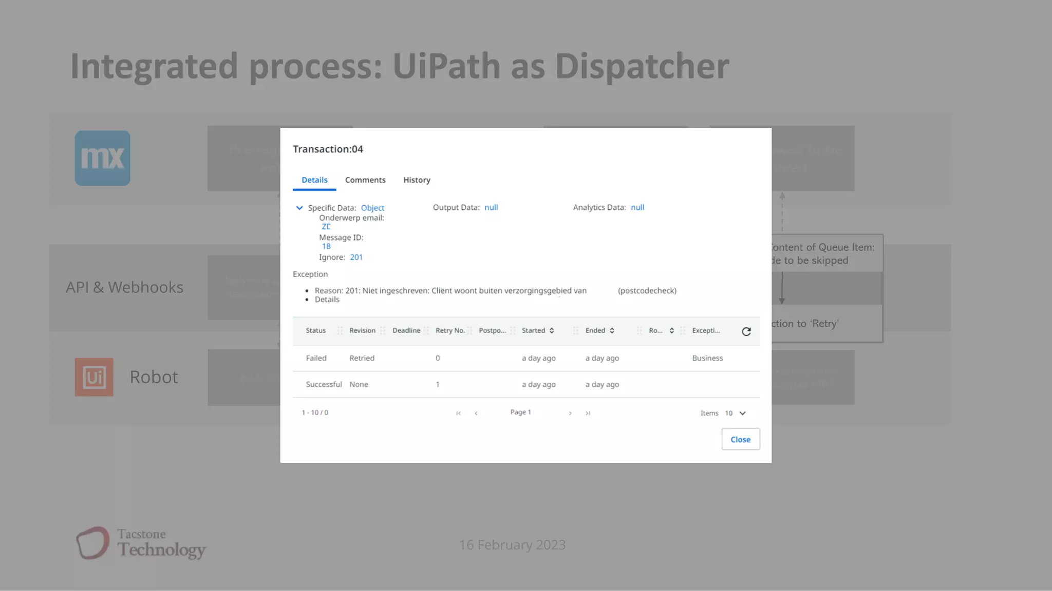 16 February 2023
Integrated process: UiPath as Dispatcher
Adds Queue item Start processing transaction
BRE Exception: code
‘101’
Retry transaction (with
specific skipped BRE)
Show BRE with
possible
proceedings
Pre-registration
notice
BRE allowed to be
ignored
Robot
API & Webhooks
Webhook sends update
‘new queue item added’
Webhook sends update
‘queue item status failed
with error code 101’
Reveive Transation Retry API call
Change Specific Content of Queue Item:
add BRE code to be skipped
Set transaction to ‘Retry’
 