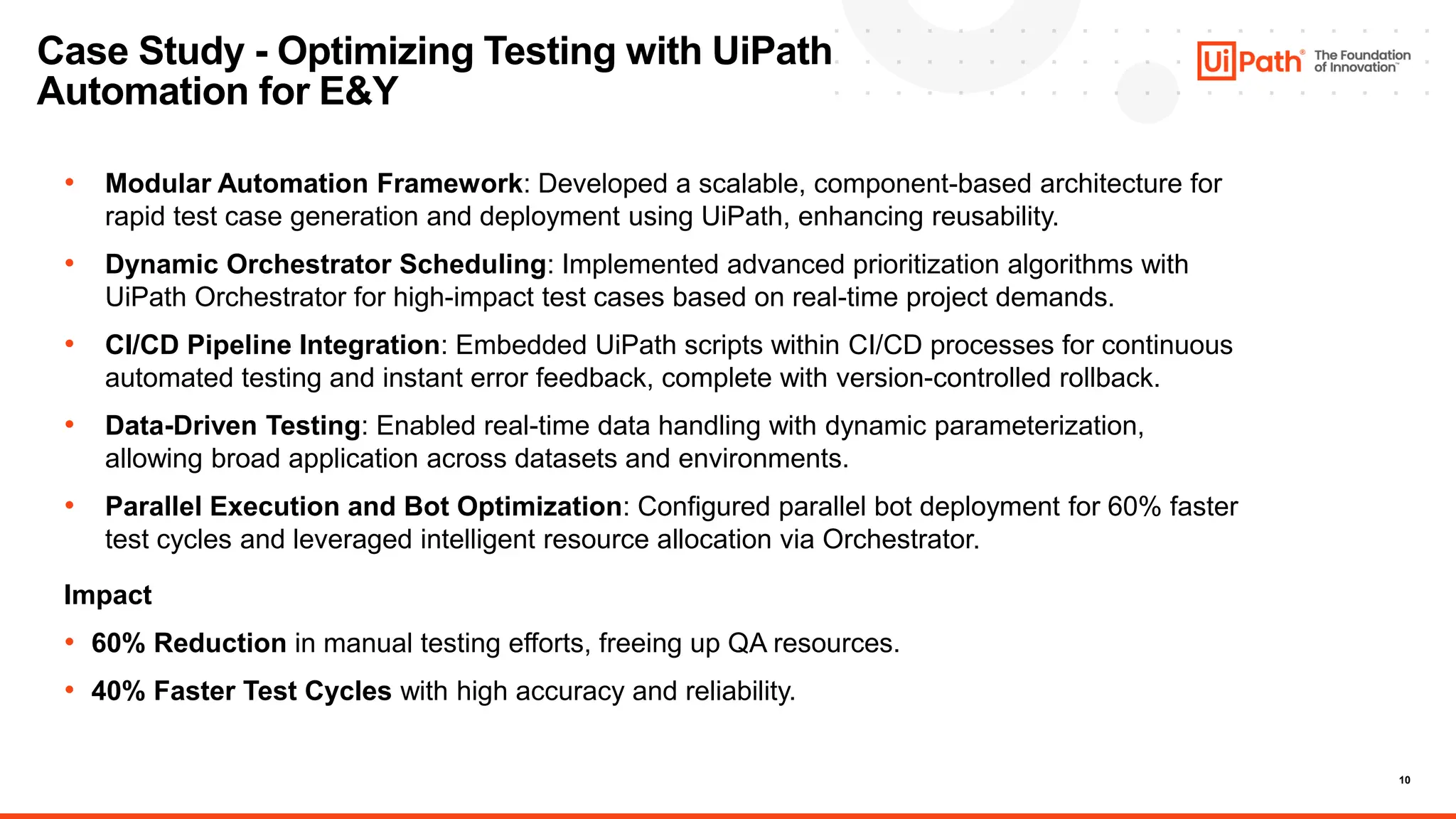 10
Case Study - Optimizing Testing with UiPath
Automation for E&Y
• Modular Automation Framework: Developed a scalable, component-based architecture for
rapid test case generation and deployment using UiPath, enhancing reusability.
• Dynamic Orchestrator Scheduling: Implemented advanced prioritization algorithms with
UiPath Orchestrator for high-impact test cases based on real-time project demands.
• CI/CD Pipeline Integration: Embedded UiPath scripts within CI/CD processes for continuous
automated testing and instant error feedback, complete with version-controlled rollback.
• Data-Driven Testing: Enabled real-time data handling with dynamic parameterization,
allowing broad application across datasets and environments.
• Parallel Execution and Bot Optimization: Configured parallel bot deployment for 60% faster
test cycles and leveraged intelligent resource allocation via Orchestrator.
Impact
• 60% Reduction in manual testing efforts, freeing up QA resources.
• 40% Faster Test Cycles with high accuracy and reliability.
 