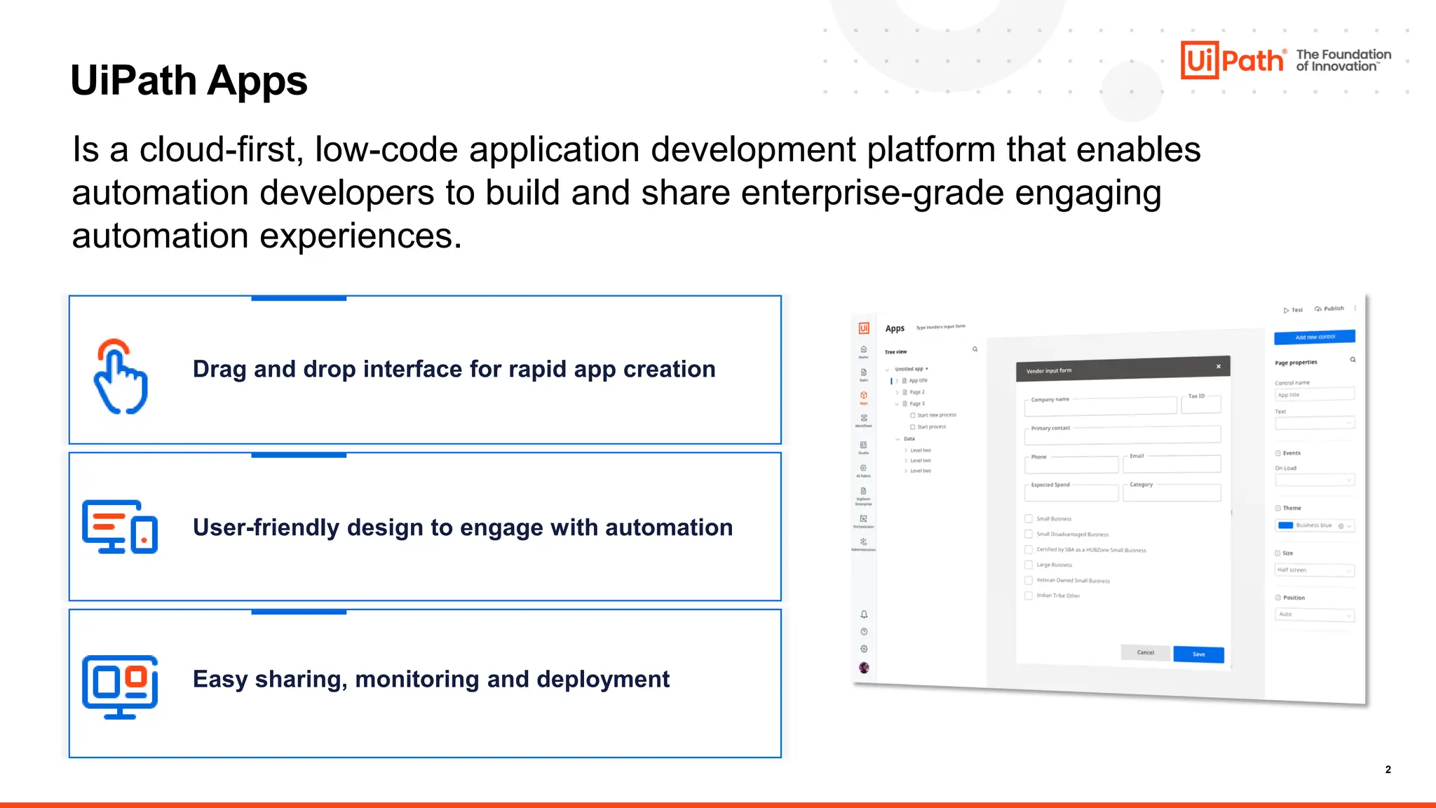 2
UiPath Apps
Is a cloud-first, low-code application development platform that enables
automation developers to build and share enterprise-grade engaging
automation experiences.
Drag and drop interface for rapid app creation
User-friendly design to engage with automation
Easy sharing, monitoring and deployment
 