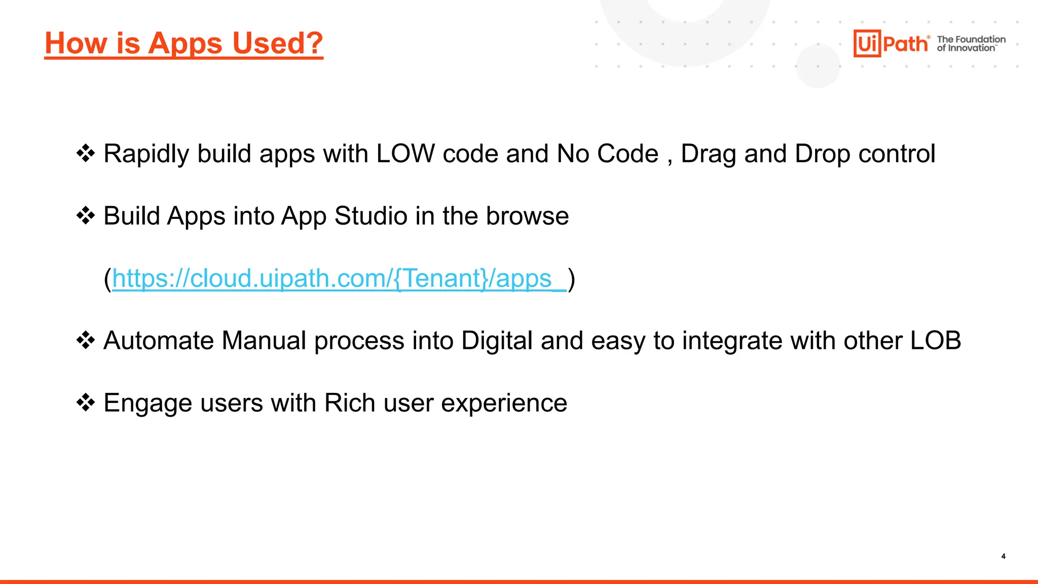 4
How is Apps Used?
❖ Rapidly build apps with LOW code and No Code , Drag and Drop control
❖ Build Apps into App Studio in the browse
(https://cloud.uipath.com/{Tenant}/apps_)
❖ Automate Manual process into Digital and easy to integrate with other LOB
❖ Engage users with Rich user experience
 