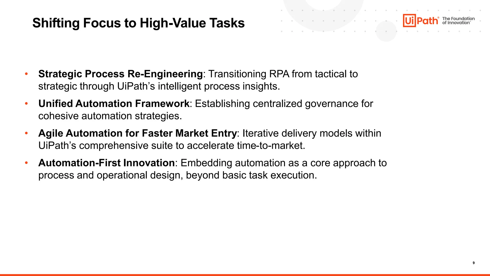 9
Shifting Focus to High-Value Tasks
• Strategic Process Re-Engineering: Transitioning RPA from tactical to
strategic through UiPath’s intelligent process insights.
• Unified Automation Framework: Establishing centralized governance for
cohesive automation strategies.
• Agile Automation for Faster Market Entry: Iterative delivery models within
UiPath’s comprehensive suite to accelerate time-to-market.
• Automation-First Innovation: Embedding automation as a core approach to
process and operational design, beyond basic task execution.
 