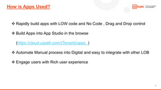 4
How is Apps Used?
❖ Rapidly build apps with LOW code and No Code , Drag and Drop control
❖ Build Apps into App Studio in the browse
(https://cloud.uipath.com/{Tenant}/apps_)
❖ Automate Manual process into Digital and easy to integrate with other LOB
❖ Engage users with Rich user experience
 